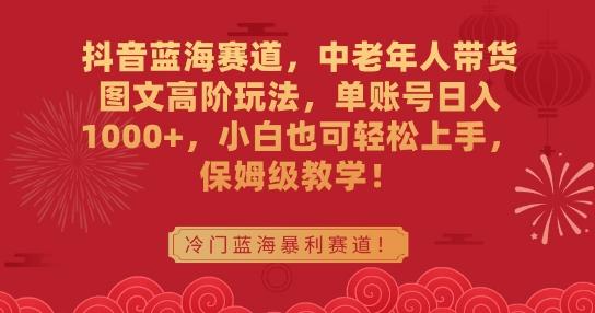 抖音蓝海赛道，中老年人带货图文高阶玩法，单账号日入1000+，小白也可轻松上手，保姆级教学【揭秘】-易读网