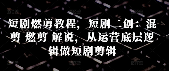 短剧燃剪教程，短剧二创：混剪 燃剪 解说，从运营底层逻辑做短剧剪辑-易读网