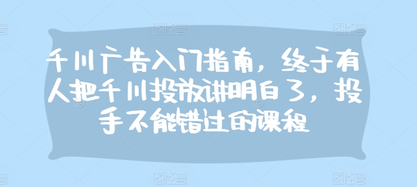 千川广告入门指南，终于有人把千川投放讲明白了，投手不能错过的课程-易读网