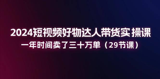 2024短视频好物达人带货实操课：一年时间卖了三十万单(29节课-易读网