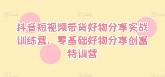 抖音短视频带货好物分享实战训练营，零基础好物分享创富特训营-易读网