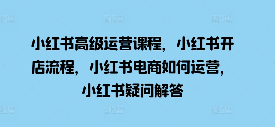 小红书高级运营课程，小红书开店流程，小红书电商如何运营，小红书疑问解答-易读网