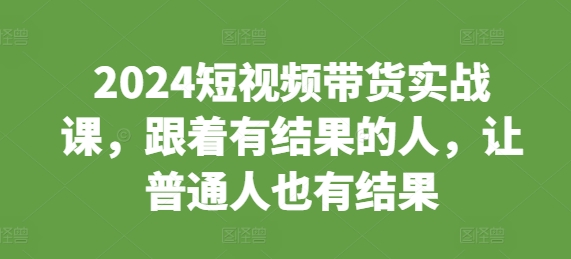 2024短视频带货实战课，跟着有结果的人，让普通人也有结果-易读网