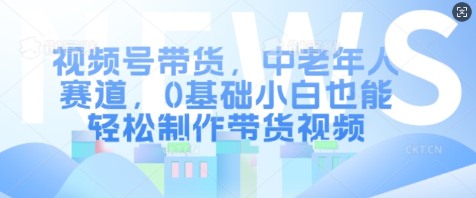 视频号带货，中老年人赛道，0基础小白也能轻松制作带货视频-易读网