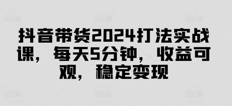 抖音带货2024打法实战课，每天5分钟，收益可观，稳定变现【揭秘】-易读网