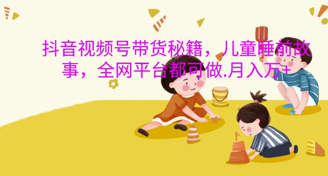抖音视频号带货秘籍，儿童睡前故事，全网平台都可做，月入过W【揭秘】-易读网