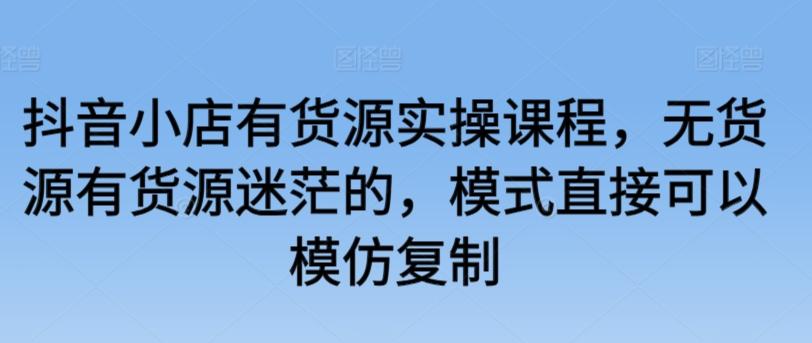 抖音小店有货源实操课程，无货源有货源迷茫的，模式直接可以模仿复制-易读网