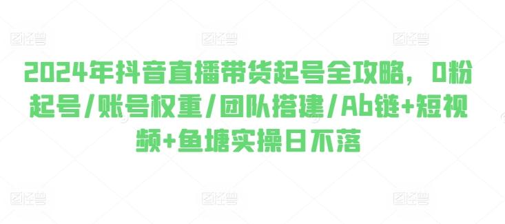 2024年抖音直播带货起号全攻略，0粉起号/账号权重/团队搭建/Ab链+短视频+鱼塘实操日不落-易读网