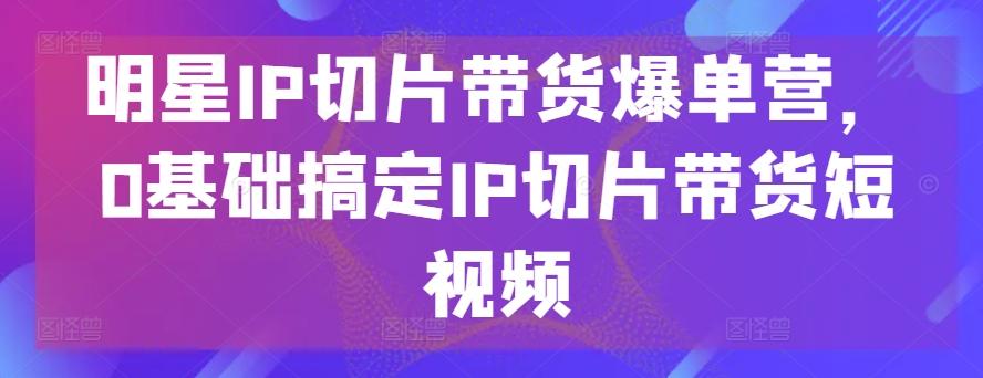 明星IP切片带货爆单营，0基础搞定IP切片带货短视频-易读网
