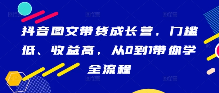 抖音图文带货成长营，门槛低、收益高，从0到1带你学全流程-易读网