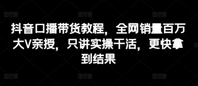 抖音口播带货教程，全网销量百万大V亲授，只讲实操干活，更快拿到结果-易读网