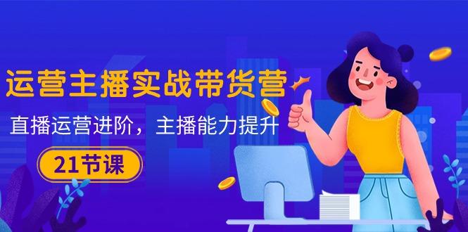 运营主播·实战带货营：直播运营 进阶，主播 能力提升(21节课-易读网