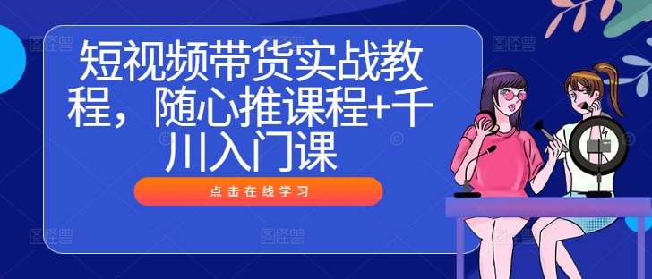短视频带货实战教程，随心推课程+千川入门课-易读网