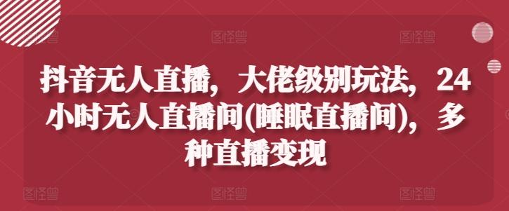 抖音无人直播，大佬级别玩法，24小时无人直播间(睡眠直播间)，多种直播变现【揭秘】-易读网