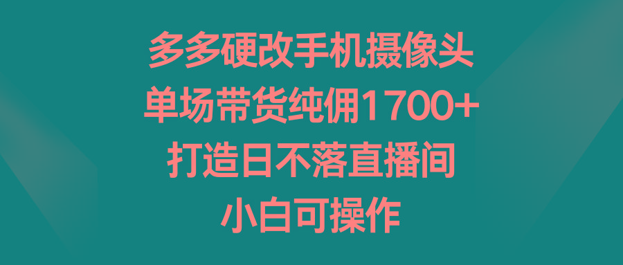 多多硬改手机摄像头，单场带货纯佣1700+，打造日不落直播间，小白可操作-易读网