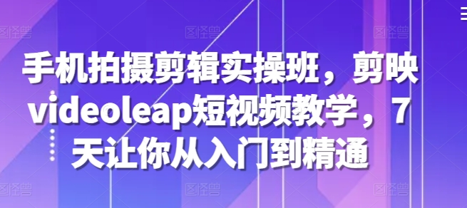 手机拍摄剪辑实操班，剪映videoleap短视频教学，7天让你从入门到精通-易读网
