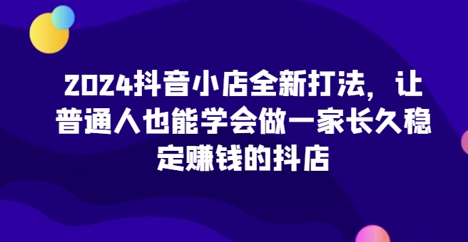 2024抖音小店全新打法，让普通人也能学会做一家长久稳定赚钱的抖店(更新)-易读网