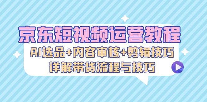 京东短视频运营教程：AI选品+内容审核+剪辑技巧，详解带货流程与技巧-易读网