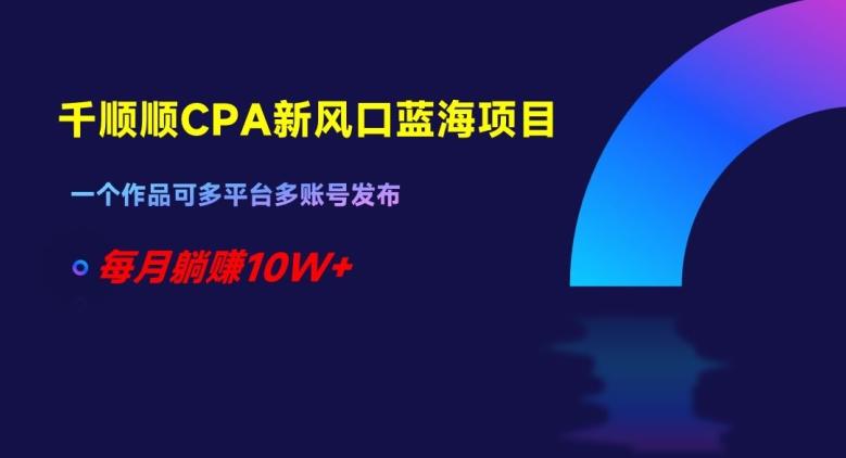千顺顺CPA新风口蓝海项目，一个作品可多平台多账号发布，每月躺赚10W+【揭秘】-易读网
