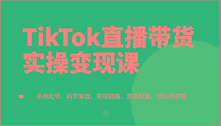 TikTok直播带货实操变现课：系统起号、科学复盘、变现链路、直播配置、团队搭建等-易读网