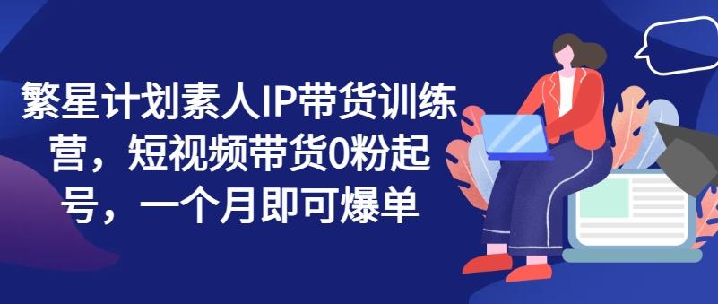 繁星计划素人IP带货训练营，短视频带货0粉起号，一个月即可爆单-易读网